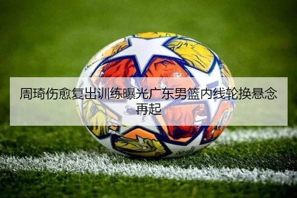 周琦伤愈复出训练曝光广东男篮内线轮换悬念再起